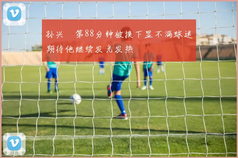 孙兴慜第88分钟被换下显不满球迷期待他继续发光发热