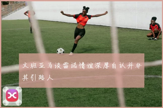 文班亚马谈雷诺情谊深厚自认并非其引路人