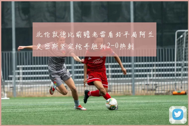北伦敦德比前瞻老雷看好平局阿兰史密斯坚定枪手胜利2-0热刺