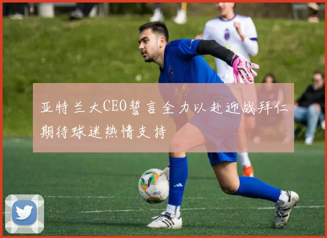 亚特兰大CEO誓言全力以赴迎战拜仁期待球迷热情支持