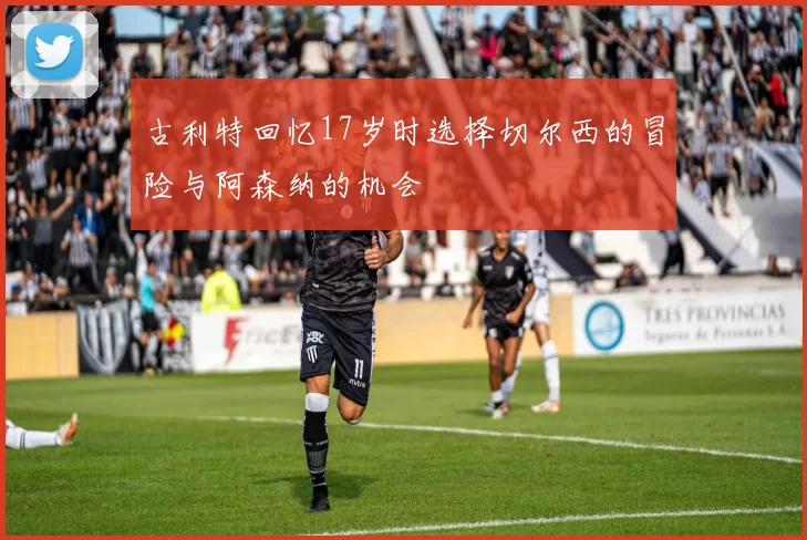 古利特回忆17岁时选择切尔西的冒险与阿森纳的机会