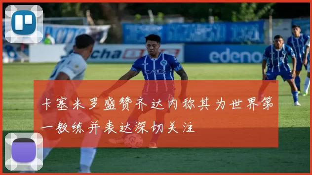 卡塞米罗盛赞齐达内称其为世界第一教练并表达深切关注