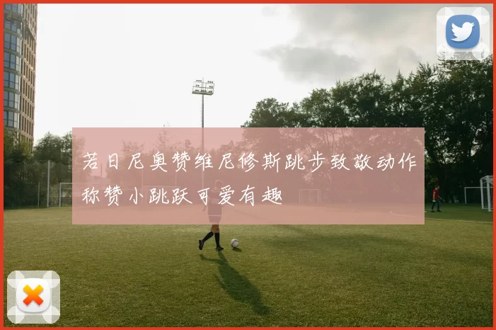 若日尼奥赞维尼修斯跳步致敬动作称赞小跳跃可爱有趣
