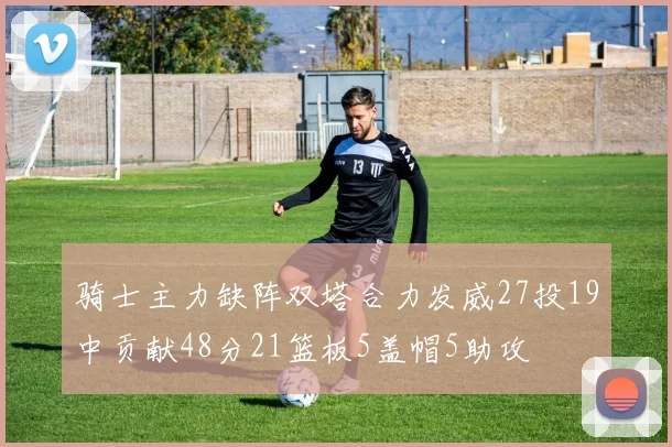 骑士主力缺阵双塔合力发威27投19中贡献48分21篮板5盖帽5助攻