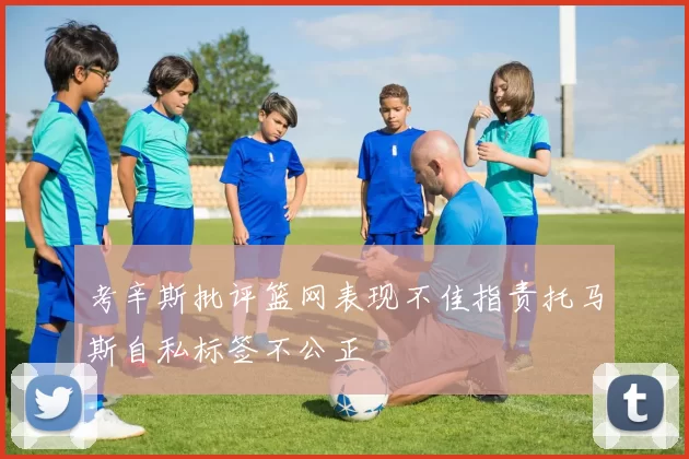 考辛斯批评篮网表现不佳指责托马斯自私标签不公正