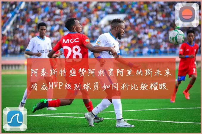 阿泰斯特盛赞阿利贾阿里纳斯未来将成MVP级别球员如同科比般耀眼