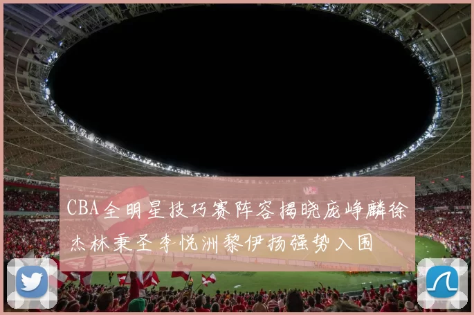 CBA全明星技巧赛阵容揭晓庞峥麟徐杰林秉圣李悦洲黎伊扬强势入围