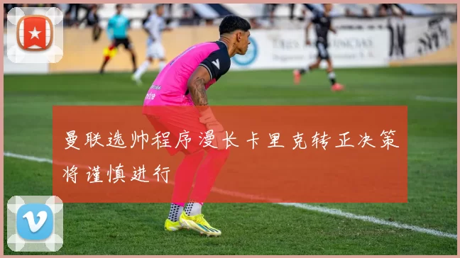 曼联选帅程序漫长卡里克转正决策将谨慎进行