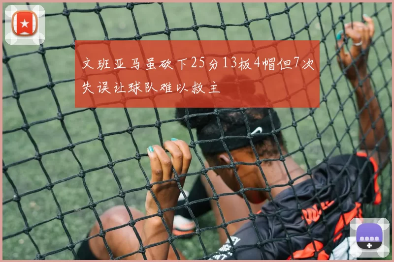 文班亚马虽砍下25分13板4帽但7次失误让球队难以救主