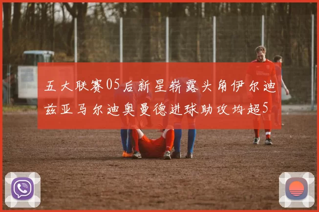 五大联赛05后新星崭露头角伊尔迪兹亚马尔迪奥曼德进球助攻均超5