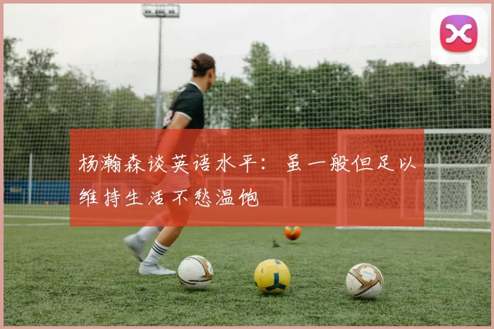 杨瀚森谈英语水平：虽一般但足以维持生活不愁温饱