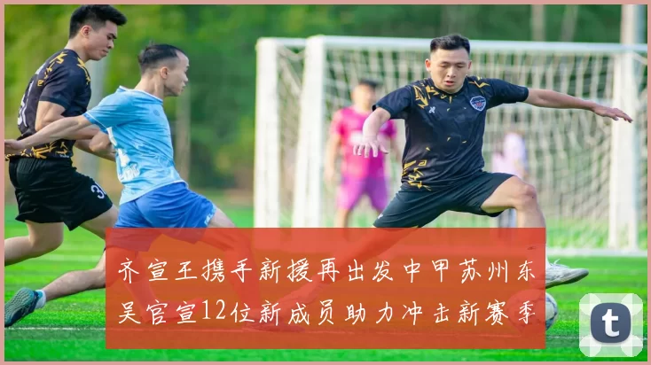 齐宣王携手新援再出发中甲苏州东吴官宣12位新成员助力冲击新赛季