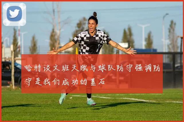 哈特谈文班天赋与球队防守强调防守是我们成功的基石