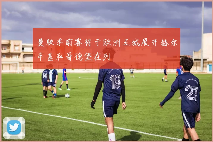 曼联季前赛将于欧洲五城展开赫尔辛基和哥德堡在列