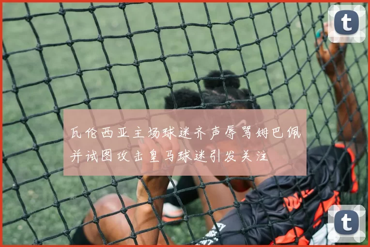 瓦伦西亚主场球迷齐声辱骂姆巴佩并试图攻击皇马球迷引发关注