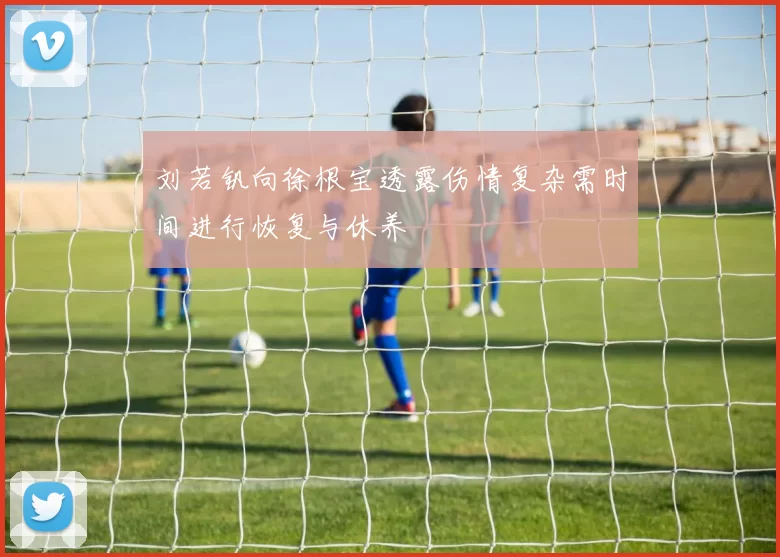 刘若钒向徐根宝透露伤情复杂需时间进行恢复与休养