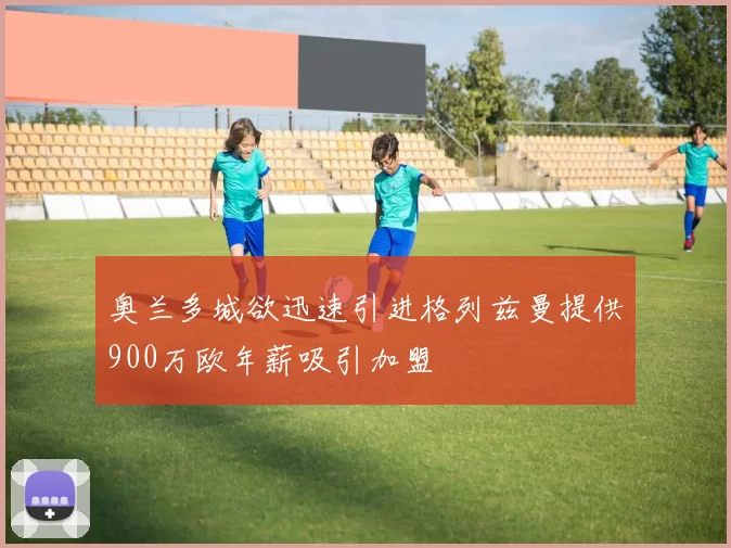 奥兰多城欲迅速引进格列兹曼提供900万欧年薪吸引加盟