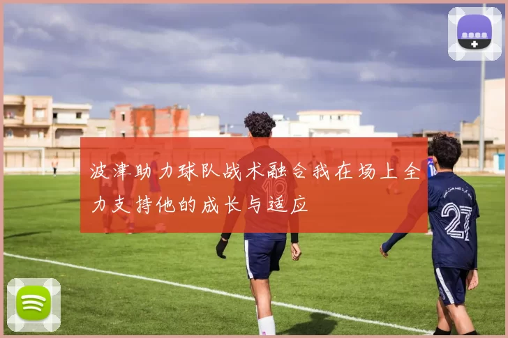 波津助力球队战术融合我在场上全力支持他的成长与适应